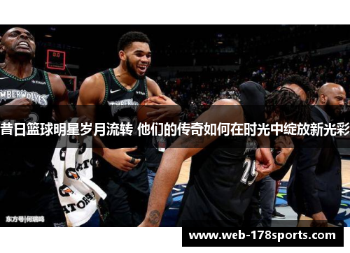 昔日篮球明星岁月流转 他们的传奇如何在时光中绽放新光彩