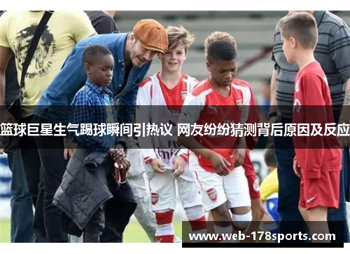 篮球巨星生气踢球瞬间引热议 网友纷纷猜测背后原因及反应