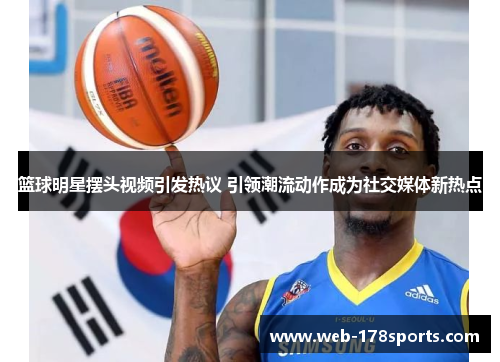 篮球明星摆头视频引发热议 引领潮流动作成为社交媒体新热点