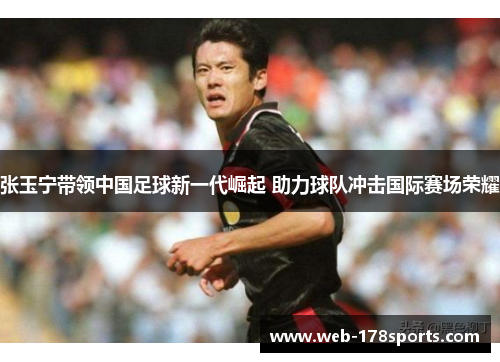 张玉宁带领中国足球新一代崛起 助力球队冲击国际赛场荣耀