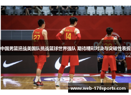 中国男篮迎战美国队挑战篮球世界强队 期待精彩对决与突破性表现